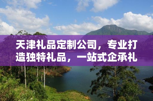 天津礼品定制公司，专业打造独特礼品，一站式企承礼品供应链服务