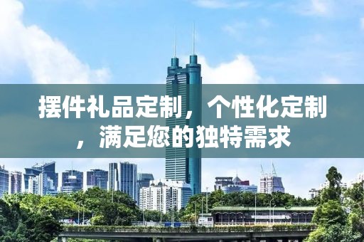 摆件礼品定制，个性化定制，满足您的独特需求