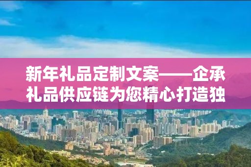 新年礼品定制文案——企承礼品供应链为您精心打造独特新年礼物