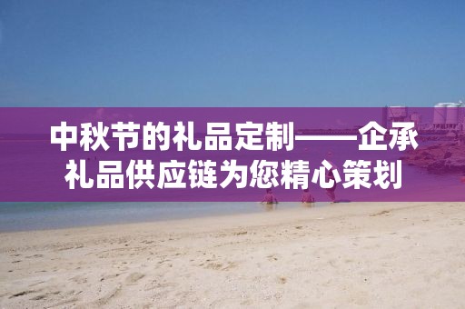 中秋节的礼品定制——企承礼品供应链为您精心策划